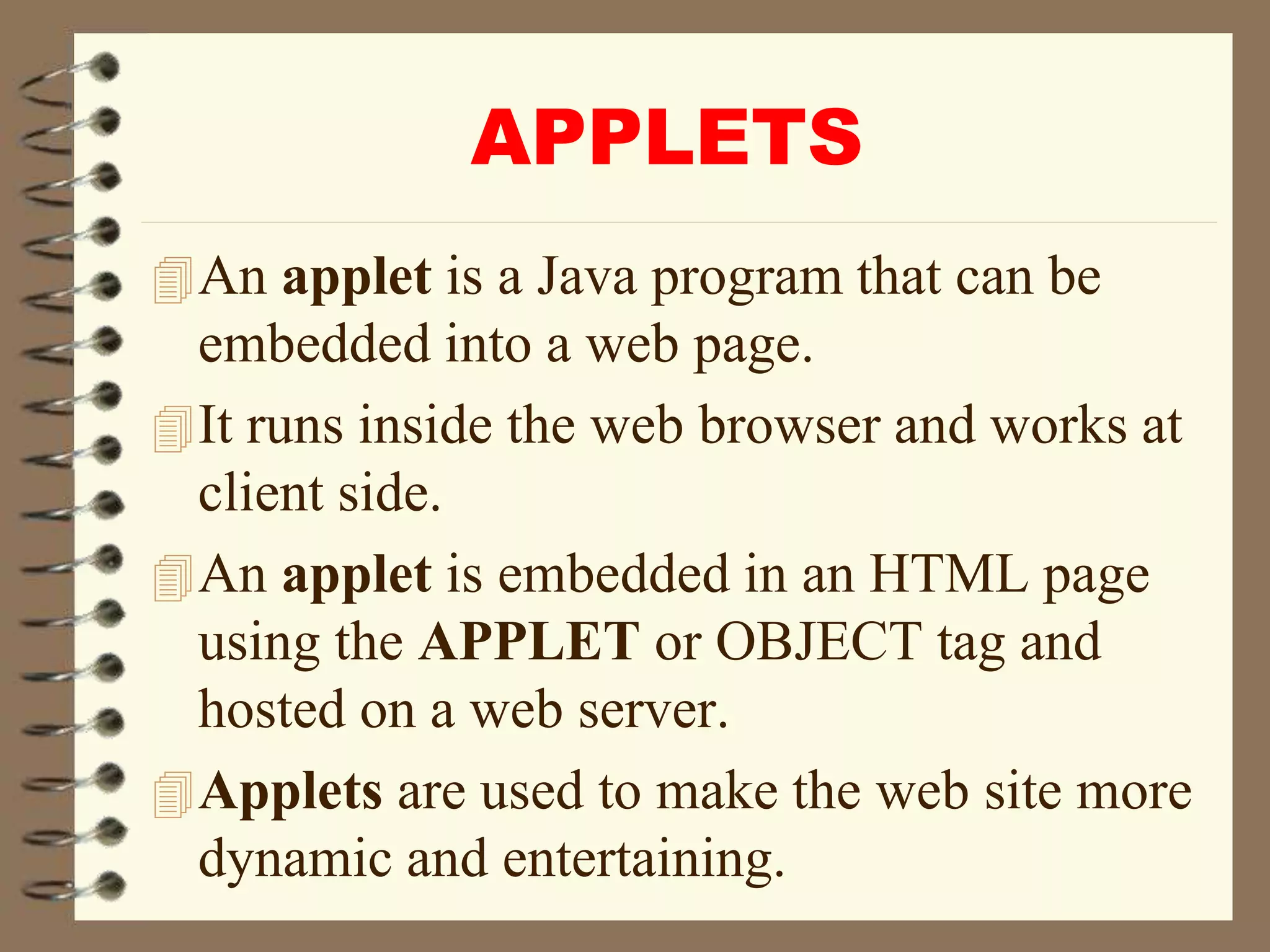 APPLETS
An applet is a Java program that can be
embedded into a web page.
It runs inside the web browser and works at
client side.
An applet is embedded in an HTML page
using the APPLET or OBJECT tag and
hosted on a web server.
Applets are used to make the web site more
dynamic and entertaining.
 