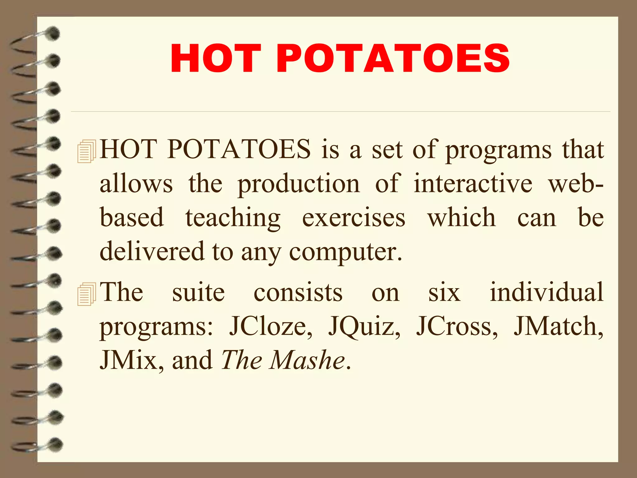 HOT POTATOES
HOT POTATOES is a set of programs that
allows the production of interactive web-
based teaching exercises which can be
delivered to any computer.
The suite consists on six individual
programs: JCloze, JQuiz, JCross, JMatch,
JMix, and The Mashe.
 