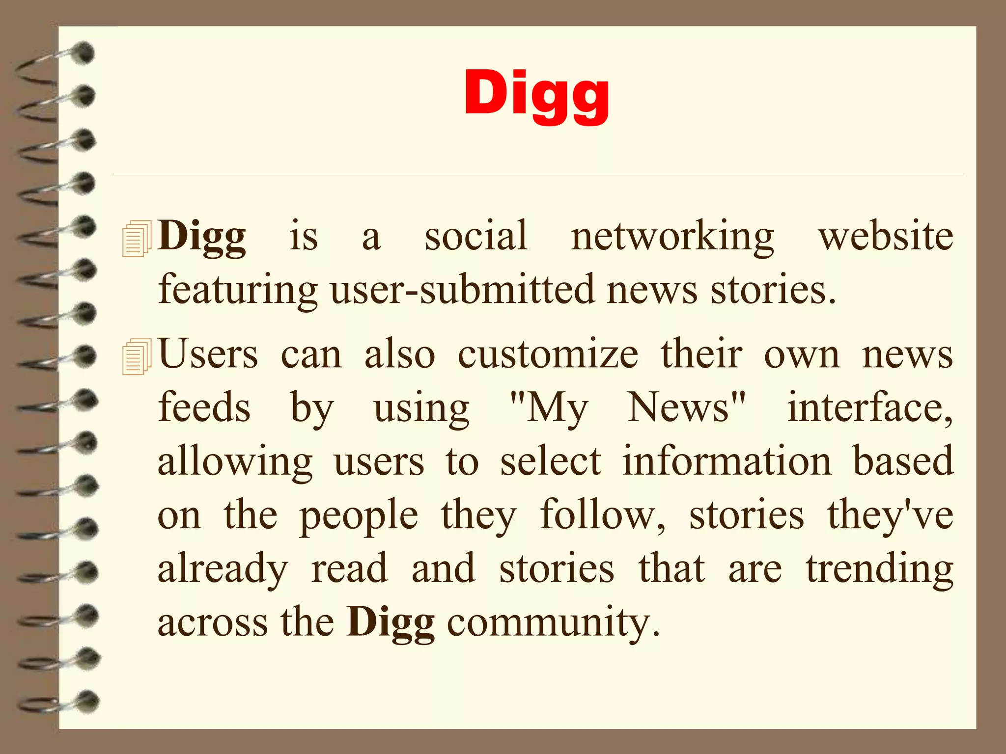Digg
Digg is a social networking website
featuring user-submitted news stories.
Users can also customize their own news
feeds by using "My News" interface,
allowing users to select information based
on the people they follow, stories they've
already read and stories that are trending
across the Digg community.
 