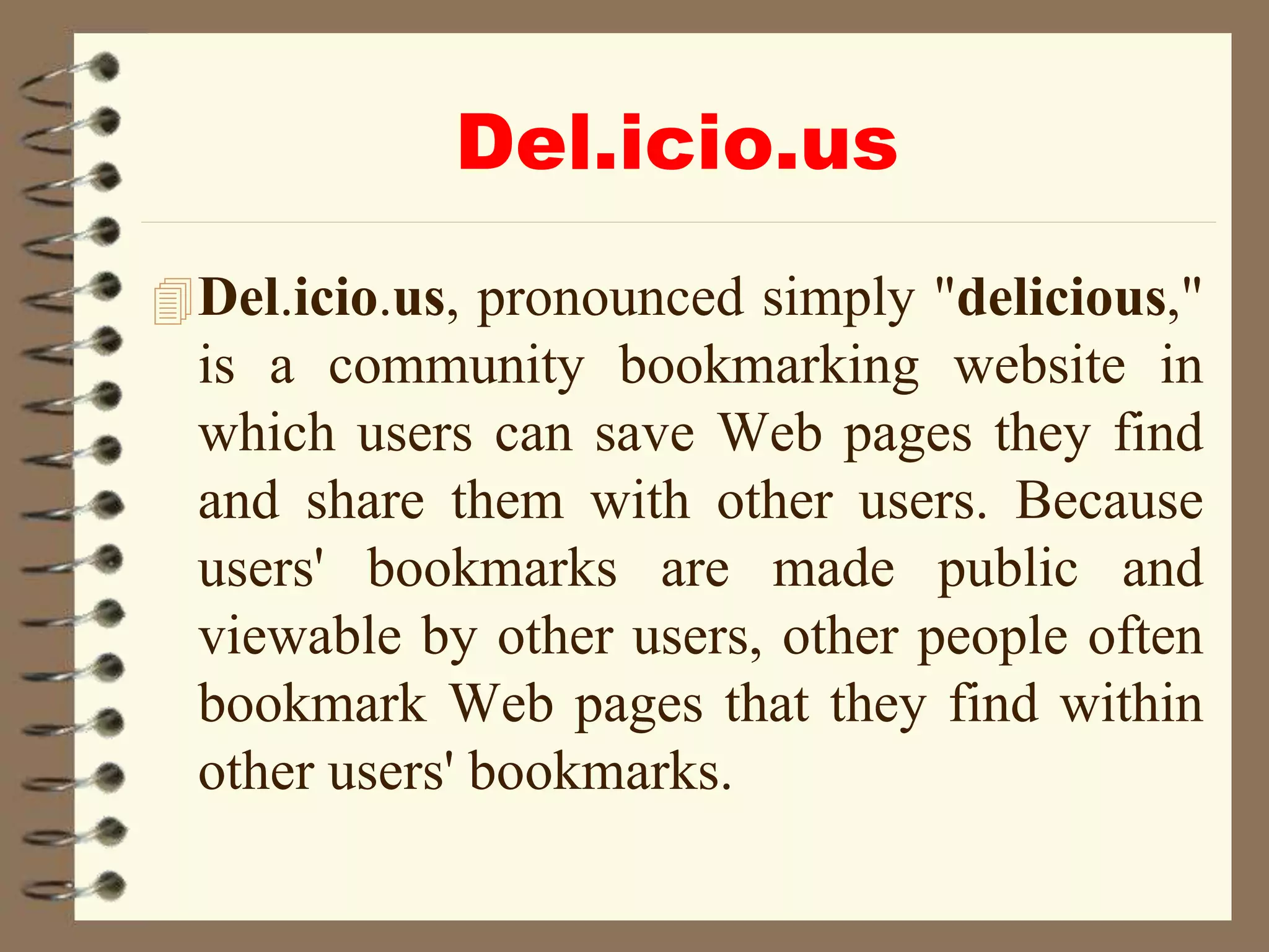 Del.icio.us
Del.icio.us, pronounced simply "delicious,"
is a community bookmarking website in
which users can save Web pages they find
and share them with other users. Because
users' bookmarks are made public and
viewable by other users, other people often
bookmark Web pages that they find within
other users' bookmarks.
 