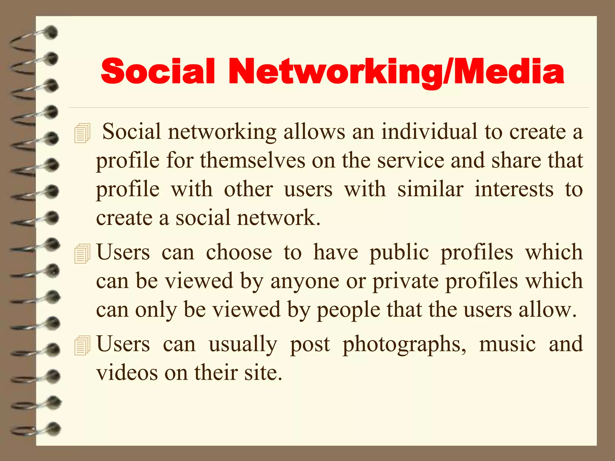 Social Networking/Media
 Social networking allows an individual to create a
profile for themselves on the service and share that
profile with other users with similar interests to
create a social network.
 Users can choose to have public profiles which
can be viewed by anyone or private profiles which
can only be viewed by people that the users allow.
 Users can usually post photographs, music and
videos on their site.
 