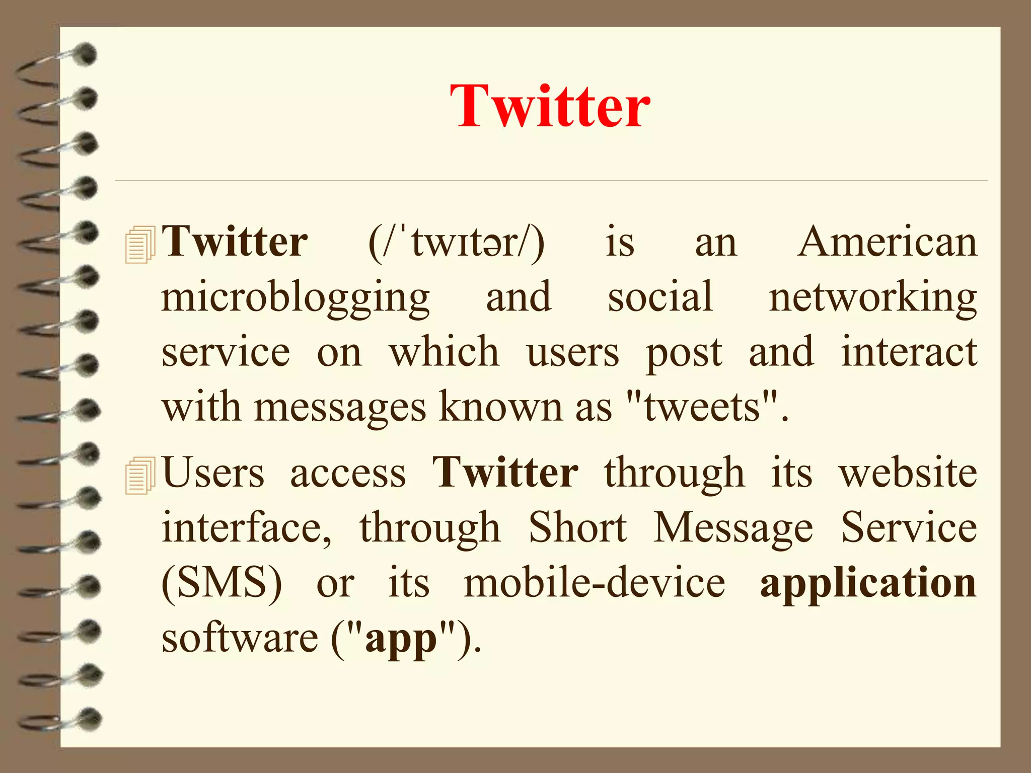 Twitter
Twitter (/ˈtwɪtər/) is an American
microblogging and social networking
service on which users post and interact
with messages known as "tweets".
Users access Twitter through its website
interface, through Short Message Service
(SMS) or its mobile-device application
software ("app").
 