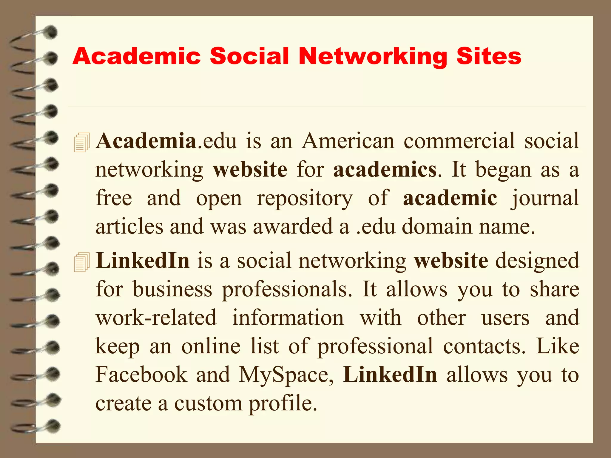 Academic Social Networking Sites
 Academia.edu is an American commercial social
networking website for academics. It began as a
free and open repository of academic journal
articles and was awarded a .edu domain name.
 LinkedIn is a social networking website designed
for business professionals. It allows you to share
work-related information with other users and
keep an online list of professional contacts. Like
Facebook and MySpace, LinkedIn allows you to
create a custom profile.
 