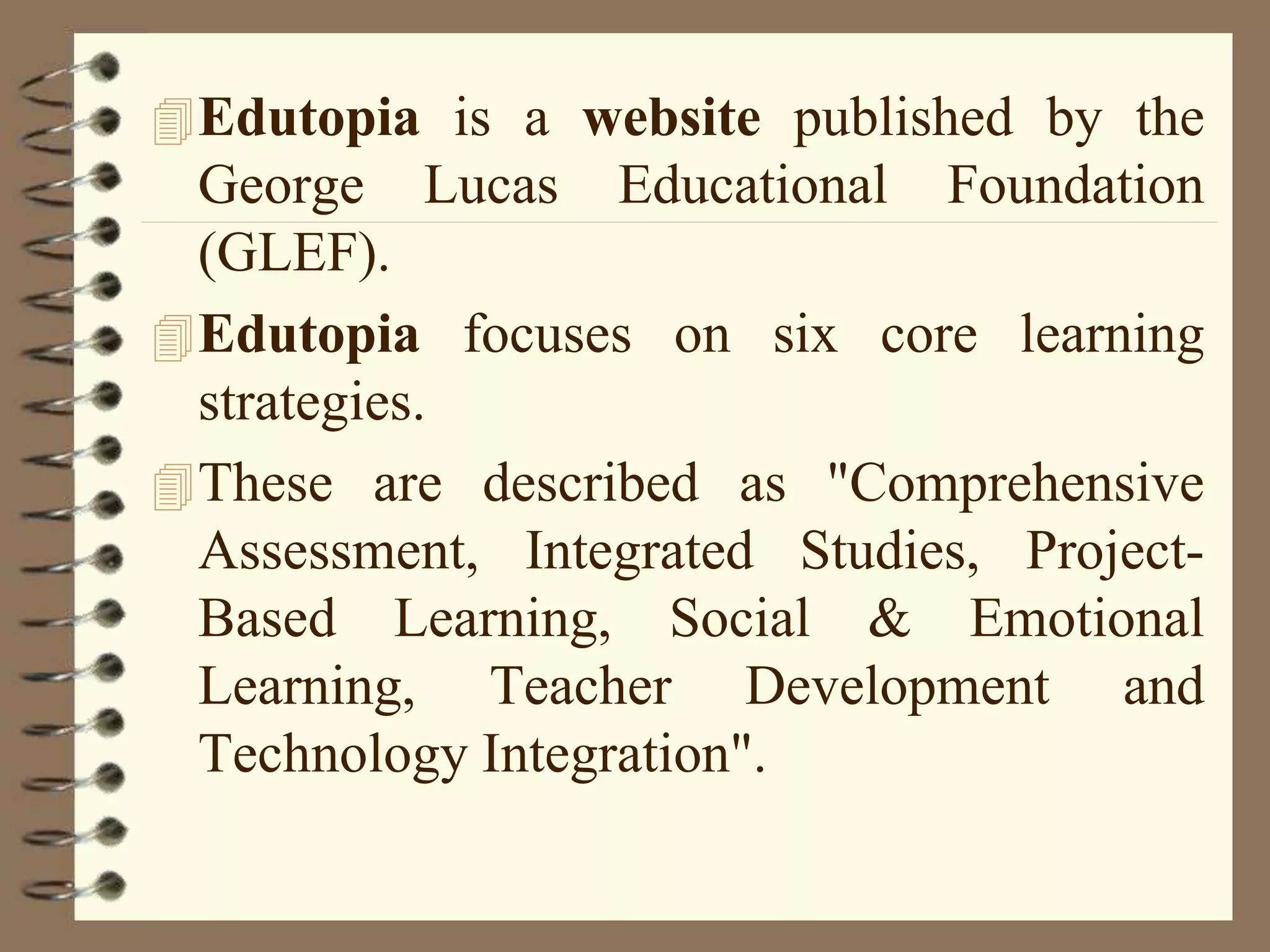 Edutopia is a website published by the
George Lucas Educational Foundation
(GLEF).
Edutopia focuses on six core learning
strategies.
These are described as "Comprehensive
Assessment, Integrated Studies, Project-
Based Learning, Social & Emotional
Learning, Teacher Development and
Technology Integration".
 