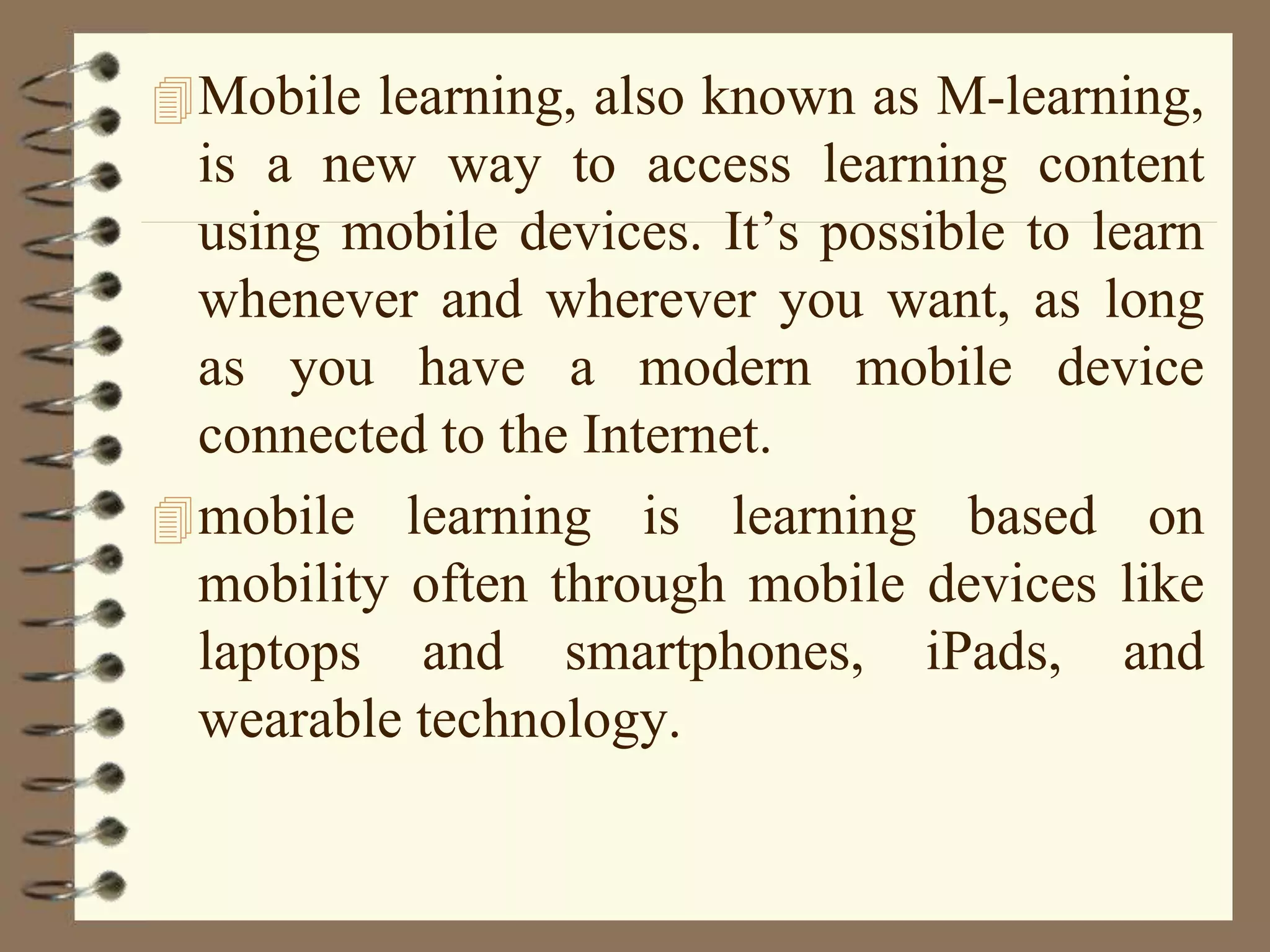 Mobile learning, also known as M-learning,
is a new way to access learning content
using mobile devices. It’s possible to learn
whenever and wherever you want, as long
as you have a modern mobile device
connected to the Internet.
mobile learning is learning based on
mobility often through mobile devices like
laptops and smartphones, iPads, and
wearable technology.
 
