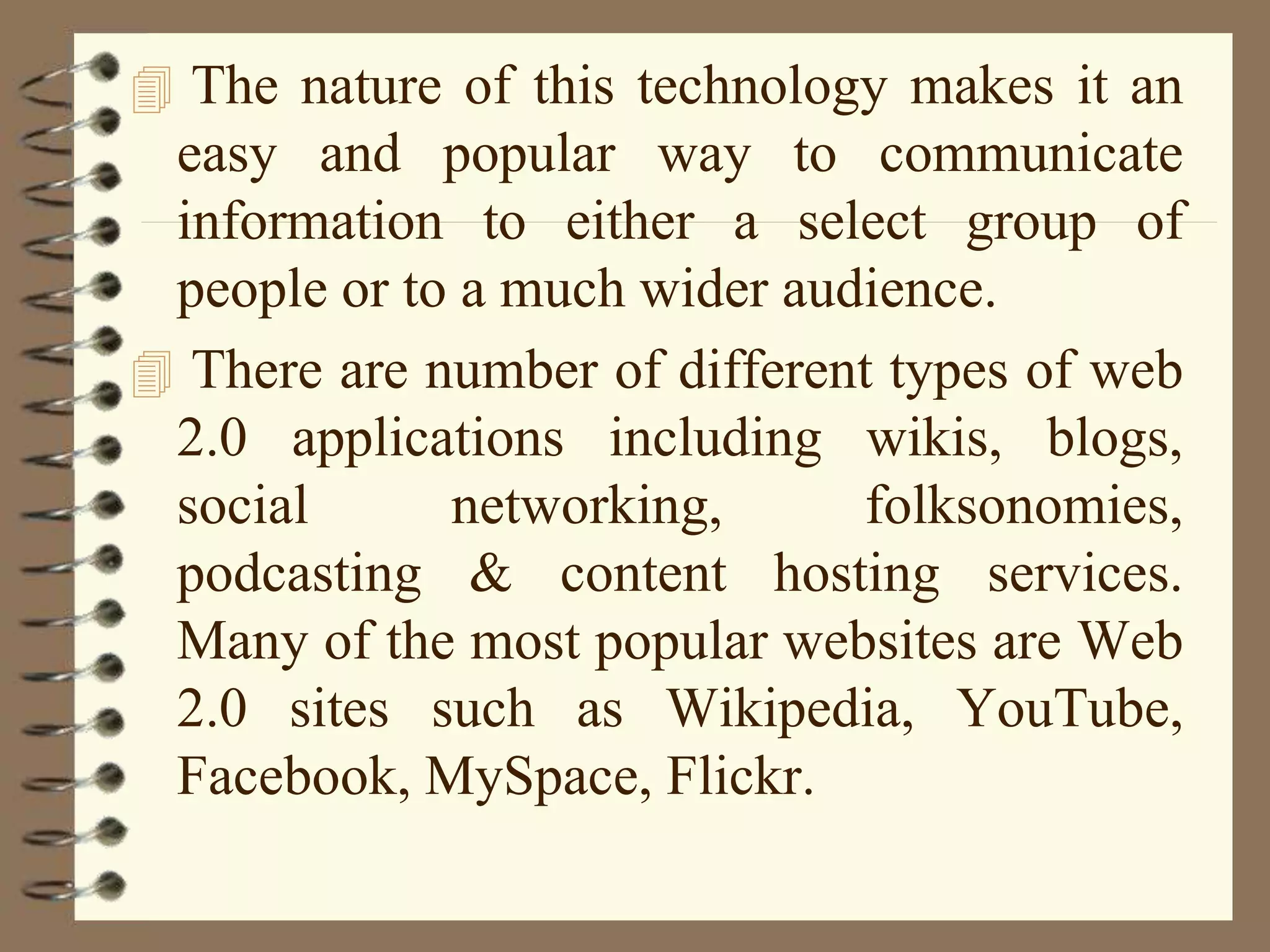  The nature of this technology makes it an
easy and popular way to communicate
information to either a select group of
people or to a much wider audience.
 There are number of different types of web
2.0 applications including wikis, blogs,
social networking, folksonomies,
podcasting & content hosting services.
Many of the most popular websites are Web
2.0 sites such as Wikipedia, YouTube,
Facebook, MySpace, Flickr.
 