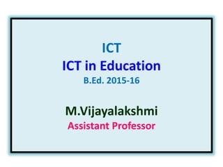 ICT
ICT in Education
B.Ed. 2015-16
M.Vijayalakshmi
Assistant Professor
 
