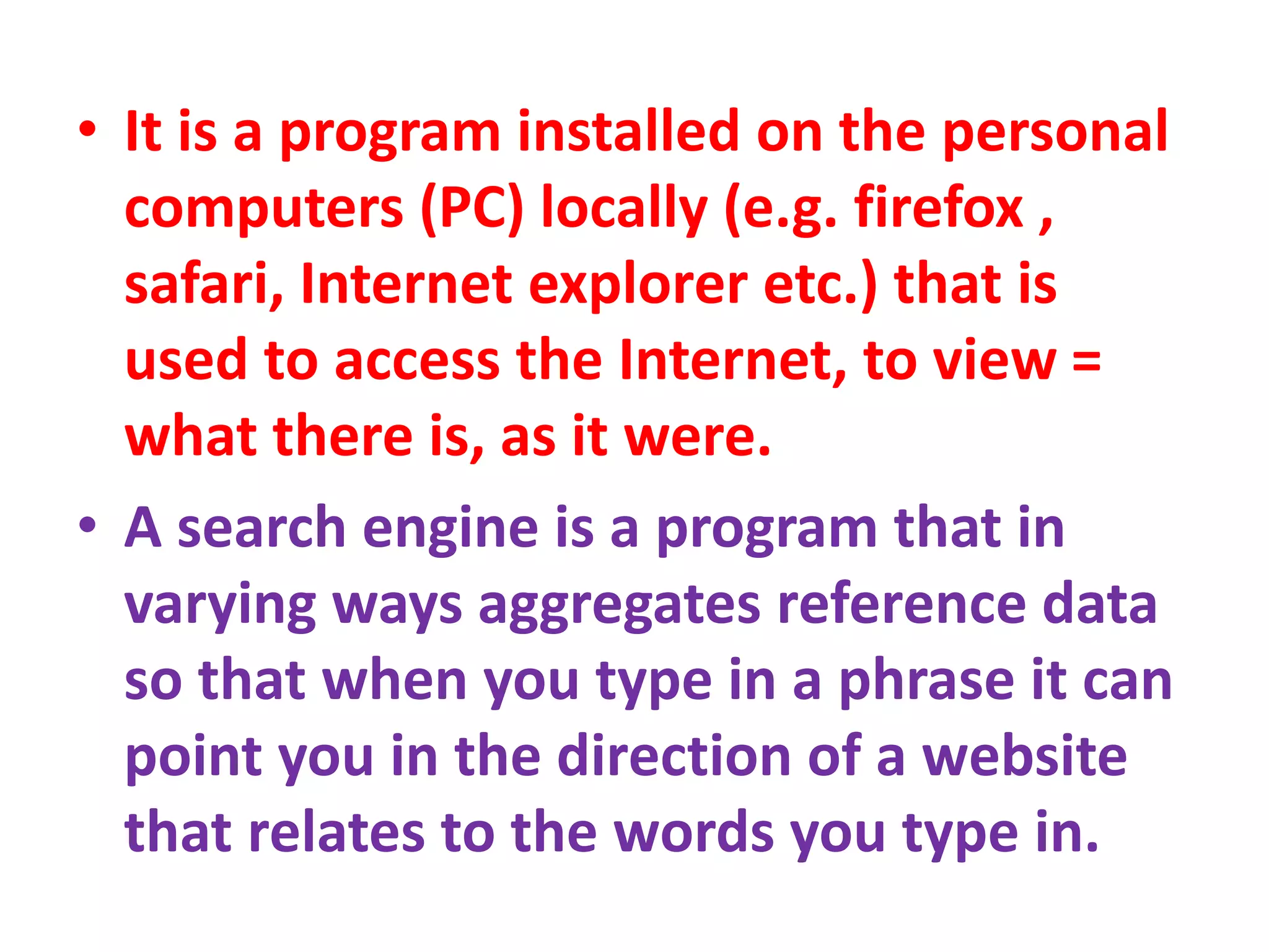 • It is a program installed on the personal
computers (PC) locally (e.g. firefox ,
safari, Internet explorer etc.) that is
used to access the Internet, to view =
what there is, as it were.
• A search engine is a program that in
varying ways aggregates reference data
so that when you type in a phrase it can
point you in the direction of a website
that relates to the words you type in.
 