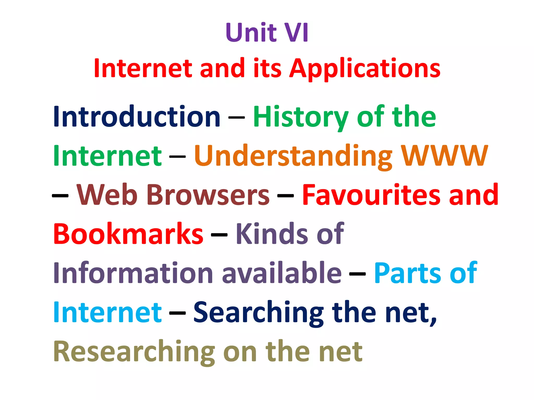 Unit VI
Internet and its Applications
Introduction – History of the
Internet – Understanding WWW
– Web Browsers – Favourites and
Bookmarks – Kinds of
Information available – Parts of
Internet – Searching the net,
Researching on the net
 