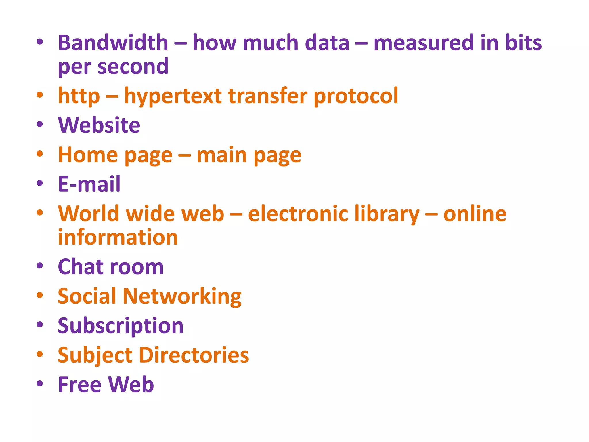 • Bandwidth – how much data – measured in bits
per second
• http – hypertext transfer protocol
• Website
• Home page – main page
• E-mail
• World wide web – electronic library – online
information
• Chat room
• Social Networking
• Subscription
• Subject Directories
• Free Web
 