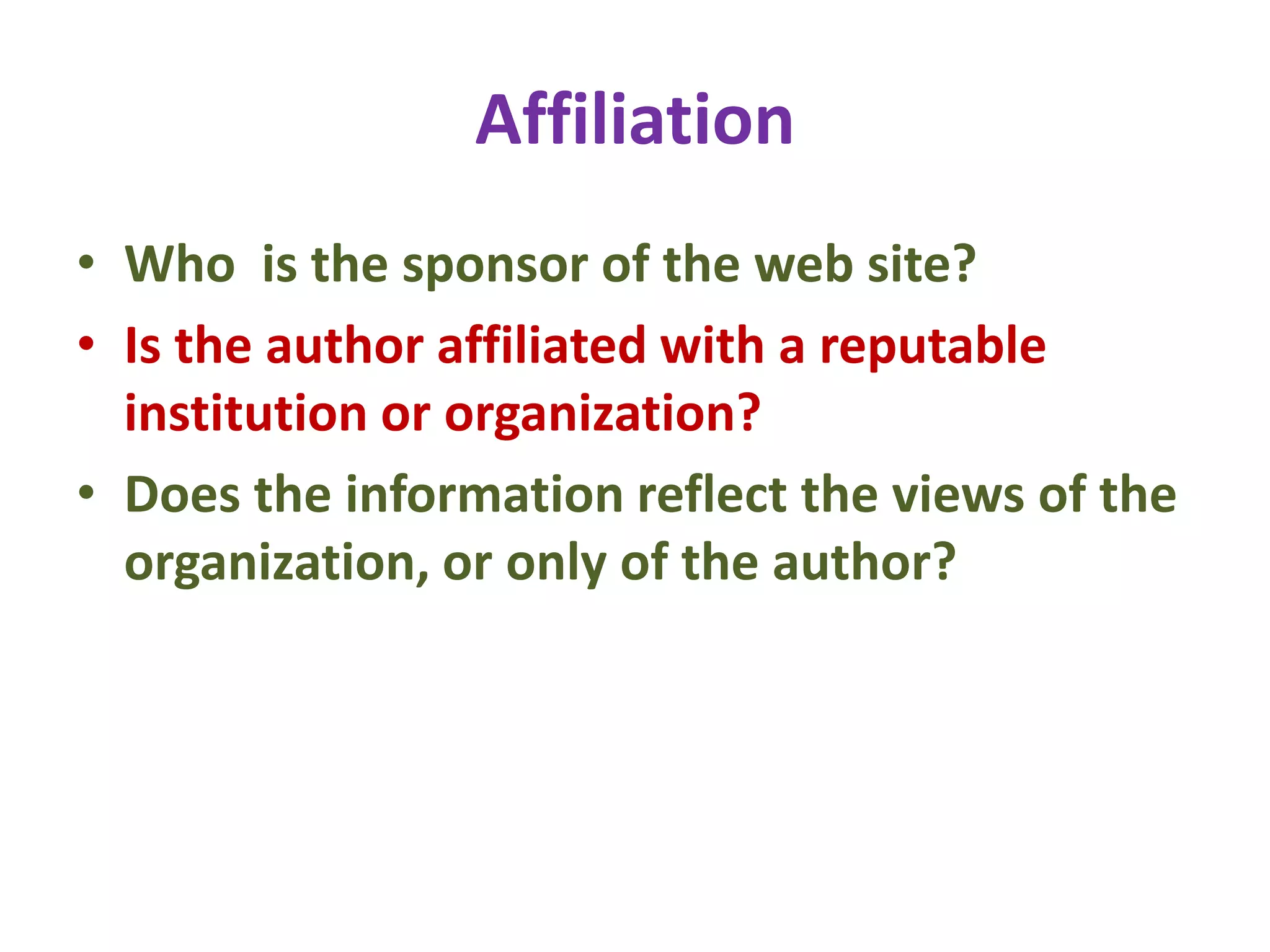 Affiliation
• Who is the sponsor of the web site?
• Is the author affiliated with a reputable
institution or organization?
• Does the information reflect the views of the
organization, or only of the author?
 