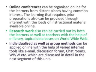 • Online conferences can be organised online for
the learners from distant places having common
interest. The learning that requires prior
preparations also can be provided through
internet with the loads of instructional material
available online.
• Research work also can be carried out by both
the learners as well as teachers with the help of
e-library, topical data bases on World Wide Web.
• Individualised as well as group methods can be
applied online with the help of varied internet
tools like e-mail, discussion forum, Chat rooms,
WWW etc. which are discussed in detail in the
next segment of this unit.
 