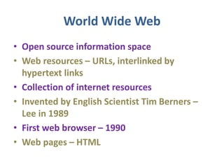 World Wide Web
• Open source information space
• Web resources – URLs, interlinked by
hypertext links
• Collection of internet resources
• Invented by English Scientist Tim Berners –
Lee in 1989
• First web browser – 1990
• Web pages – HTML
 
