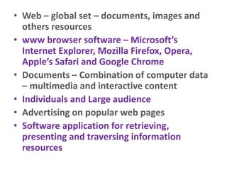 • Web – global set – documents, images and
others resources
• www browser software – Microsoft’s
Internet Explorer, Mozilla Firefox, Opera,
Apple’s Safari and Google Chrome
• Documents – Combination of computer data
– multimedia and interactive content
• Individuals and Large audience
• Advertising on popular web pages
• Software application for retrieving,
presenting and traversing information
resources
 