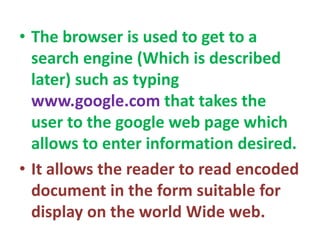 • The browser is used to get to a
search engine (Which is described
later) such as typing
www.google.com that takes the
user to the google web page which
allows to enter information desired.
• It allows the reader to read encoded
document in the form suitable for
display on the world Wide web.
 