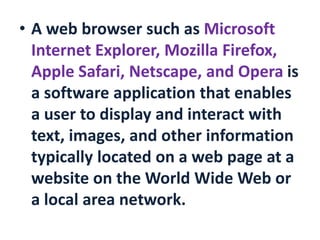 • A web browser such as Microsoft
Internet Explorer, Mozilla Firefox,
Apple Safari, Netscape, and Opera is
a software application that enables
a user to display and interact with
text, images, and other information
typically located on a web page at a
website on the World Wide Web or
a local area network.
 