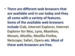 • There are different web browsers that
are available and in use today and they
all come with a variety of features.
Some of the available web browsers
include iCab, Internet Explorer, Internet
Explorer for Mac, Lynx, Maxthon,
Mosaic, Mozilla, Mozilla Firefox,
Netscape, Safari, Opera etc. Most of
these web browsers are free.
 