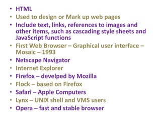 • HTML
• Used to design or Mark up web pages
• Include text, links, references to images and
other items, such as cascading style sheets and
JavaScript functions
• First Web Browser – Graphical user interface –
Mosaic – 1993
• Netscape Navigator
• Internet Explorer
• Firefox – develped by Mozilla
• Flock – based on Firefox
• Safari – Apple Computers
• Lynx – UNIX shell and VMS users
• Opera – fast and stable browser
 