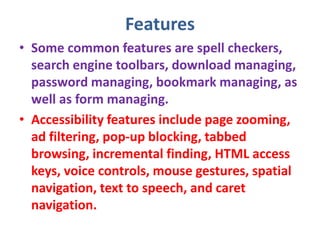 Features
• Some common features are spell checkers,
search engine toolbars, download managing,
password managing, bookmark managing, as
well as form managing.
• Accessibility features include page zooming,
ad filtering, pop-up blocking, tabbed
browsing, incremental finding, HTML access
keys, voice controls, mouse gestures, spatial
navigation, text to speech, and caret
navigation.
 