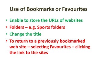 Use of Bookmarks or Favourites
• Enable to store the URLs of websites
• Folders – e.g. Sports folders
• Change the title
• To return to a previously bookmarked
web site – selecting Favourites – clicking
the link to the sites
 