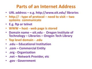 Parts of an Internet Address
• URL address – e.g. http://www.oit.edu/ libraries
• http:// - type of protocol – need to visit – two
systems communicate
• E.g. ftp or telnet
• WWW – host - web page is stored
• Domain name – oit.edu - Oregon Institute of
Technology – Libraries – Oregon Tech Library
• Top level domain - .edu
• .edu – Educational Institution
• .com – Commercial Entity
• .org - Organization
• .net – Network Provider, etc
• .gov - Government
 