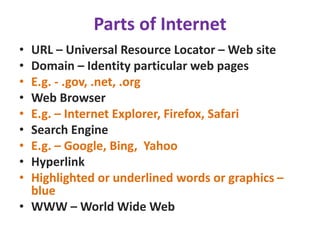 Parts of Internet
• URL – Universal Resource Locator – Web site
• Domain – Identity particular web pages
• E.g. - .gov, .net, .org
• Web Browser
• E.g. – Internet Explorer, Firefox, Safari
• Search Engine
• E.g. – Google, Bing, Yahoo
• Hyperlink
• Highlighted or underlined words or graphics –
blue
• WWW – World Wide Web
 