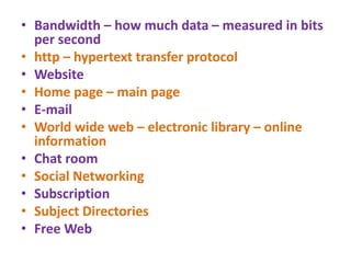 • Bandwidth – how much data – measured in bits
per second
• http – hypertext transfer protocol
• Website
• Home page – main page
• E-mail
• World wide web – electronic library – online
information
• Chat room
• Social Networking
• Subscription
• Subject Directories
• Free Web
 