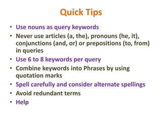 Quick Tips
• Use nouns as query keywords
• Never use articles (a, the), pronouns (he, it),
conjunctions (and, or) or prepositions (to, from)
in queries
• Use 6 to 8 keywords per query
• Combine keywords into Phrases by using
quotation marks
• Spell carefully and consider alternate spellings
• Avoid redundant terms
• Help
 