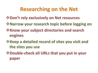 Researching on the Net
Don’t rely exclusively on Net resources
Narrow your research topic before logging on
Know your subject directories and search
engines
Keep a detailed record of sites you visit and
the sites you use
Double-check all URLs that you put in your
paper
 