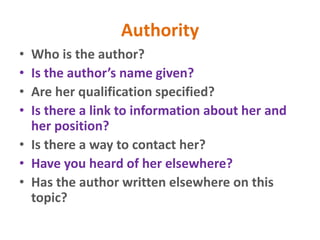 Authority
• Who is the author?
• Is the author’s name given?
• Are her qualification specified?
• Is there a link to information about her and
her position?
• Is there a way to contact her?
• Have you heard of her elsewhere?
• Has the author written elsewhere on this
topic?
 