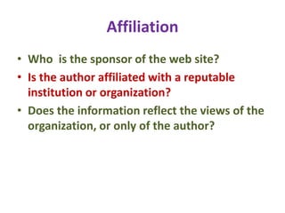 Affiliation
• Who is the sponsor of the web site?
• Is the author affiliated with a reputable
institution or organization?
• Does the information reflect the views of the
organization, or only of the author?
 