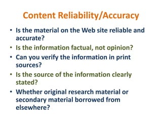 Content Reliability/Accuracy
• Is the material on the Web site reliable and
accurate?
• Is the information factual, not opinion?
• Can you verify the information in print
sources?
• Is the source of the information clearly
stated?
• Whether original research material or
secondary material borrowed from
elsewhere?
 