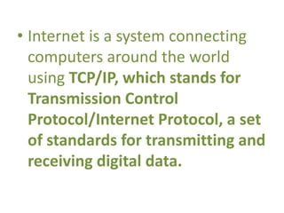 • Internet is a system connecting
computers around the world
using TCP/IP, which stands for
Transmission Control
Protocol/Internet Protocol, a set
of standards for transmitting and
receiving digital data.
 