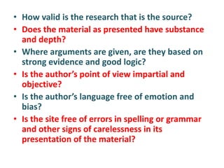 • How valid is the research that is the source?
• Does the material as presented have substance
and depth?
• Where arguments are given, are they based on
strong evidence and good logic?
• Is the author’s point of view impartial and
objective?
• Is the author’s language free of emotion and
bias?
• Is the site free of errors in spelling or grammar
and other signs of carelessness in its
presentation of the material?
 
