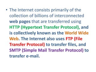 • The Internet consists primarily of the
collection of billions of interconnected
web pages that are transferred using
HTTP (Hypertext Transfer Protocol), and
is collectively known as the World Wide
Web. The Internet also uses FTP (File
Transfer Protocol) to transfer files, and
SMTP (Simple Mail Transfer Protocol) to
transfer e-mail.
 
