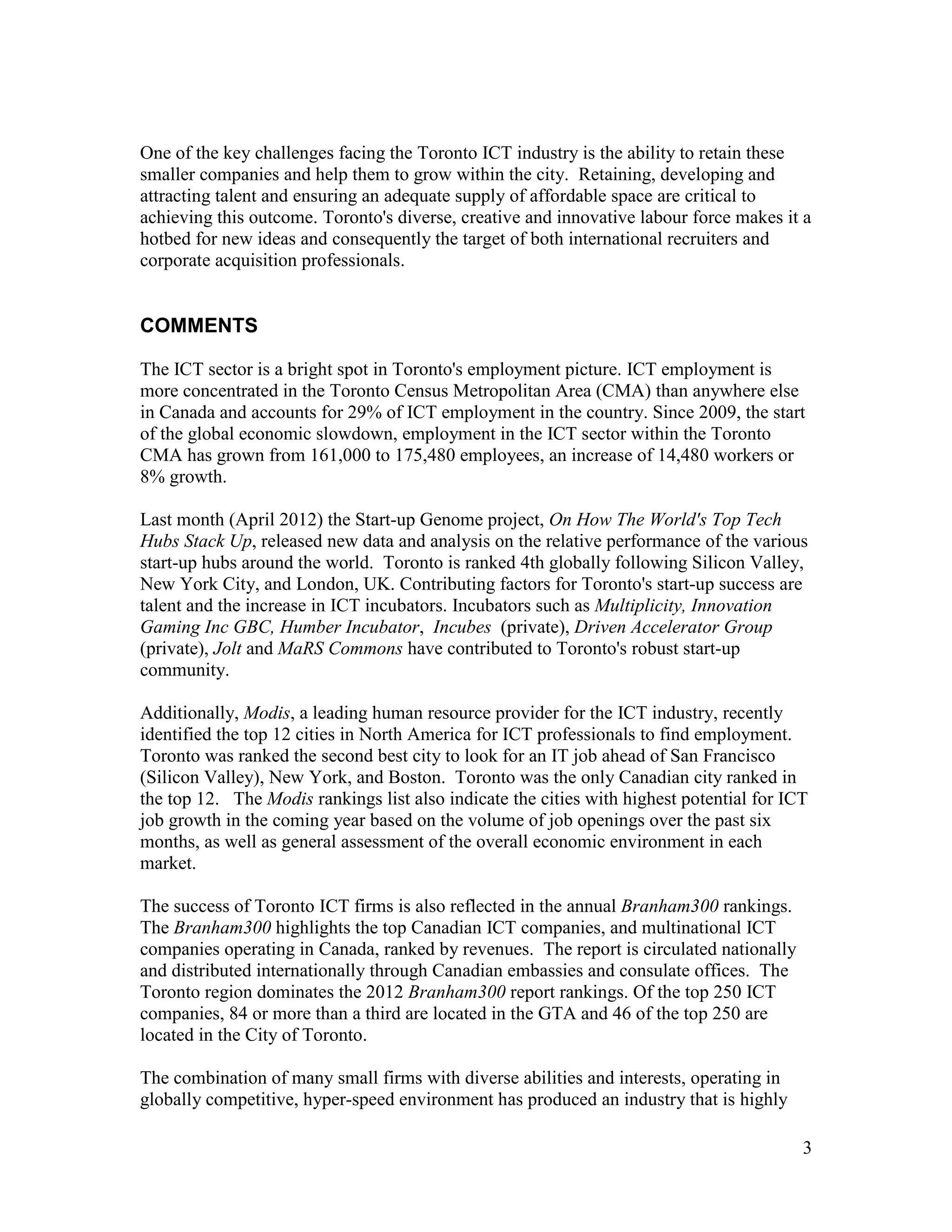 One of the key challenges facing the Toronto ICT industry is the ability to retain these
smaller companies and help them to grow within the city. Retaining, developing and
attracting talent and ensuring an adequate supply of affordable space are critical to
achieving this outcome. Toronto's diverse, creative and innovative labour force makes it a
hotbed for new ideas and consequently the target of both international recruiters and
corporate acquisition professionals.


COMMENTS

The ICT sector is a bright spot in Toronto's employment picture. ICT employment is
more concentrated in the Toronto Census Metropolitan Area (CMA) than anywhere else
in Canada and accounts for 29% of ICT employment in the country. Since 2009, the start
of the global economic slowdown, employment in the ICT sector within the Toronto
CMA has grown from 161,000 to 175,480 employees, an increase of 14,480 workers or
8% growth.

Last month (April 2012) the Start-up Genome project, On How The World's Top Tech
Hubs Stack Up, released new data and analysis on the relative performance of the various
start-up hubs around the world. Toronto is ranked 4th globally following Silicon Valley,
New York City, and London, UK. Contributing factors for Toronto's start-up success are
talent and the increase in ICT incubators. Incubators such as Multiplicity, Innovation
Gaming Inc GBC, Humber Incubator, Incubes (private), Driven Accelerator Group
(private), Jolt and MaRS Commons have contributed to Toronto's robust start-up
community.

Additionally, Modis, a leading human resource provider for the ICT industry, recently
identified the top 12 cities in North America for ICT professionals to find employment.
Toronto was ranked the second best city to look for an IT job ahead of San Francisco
(Silicon Valley), New York, and Boston. Toronto was the only Canadian city ranked in
the top 12. The Modis rankings list also indicate the cities with highest potential for ICT
job growth in the coming year based on the volume of job openings over the past six
months, as well as general assessment of the overall economic environment in each
market.

The success of Toronto ICT firms is also reflected in the annual Branham300 rankings.
The Branham300 highlights the top Canadian ICT companies, and multinational ICT
companies operating in Canada, ranked by revenues. The report is circulated nationally
and distributed internationally through Canadian embassies and consulate offices. The
Toronto region dominates the 2012 Branham300 report rankings. Of the top 250 ICT
companies, 84 or more than a third are located in the GTA and 46 of the top 250 are
located in the City of Toronto.

The combination of many small firms with diverse abilities and interests, operating in
globally competitive, hyper-speed environment has produced an industry that is highly

                                                                                          3
 