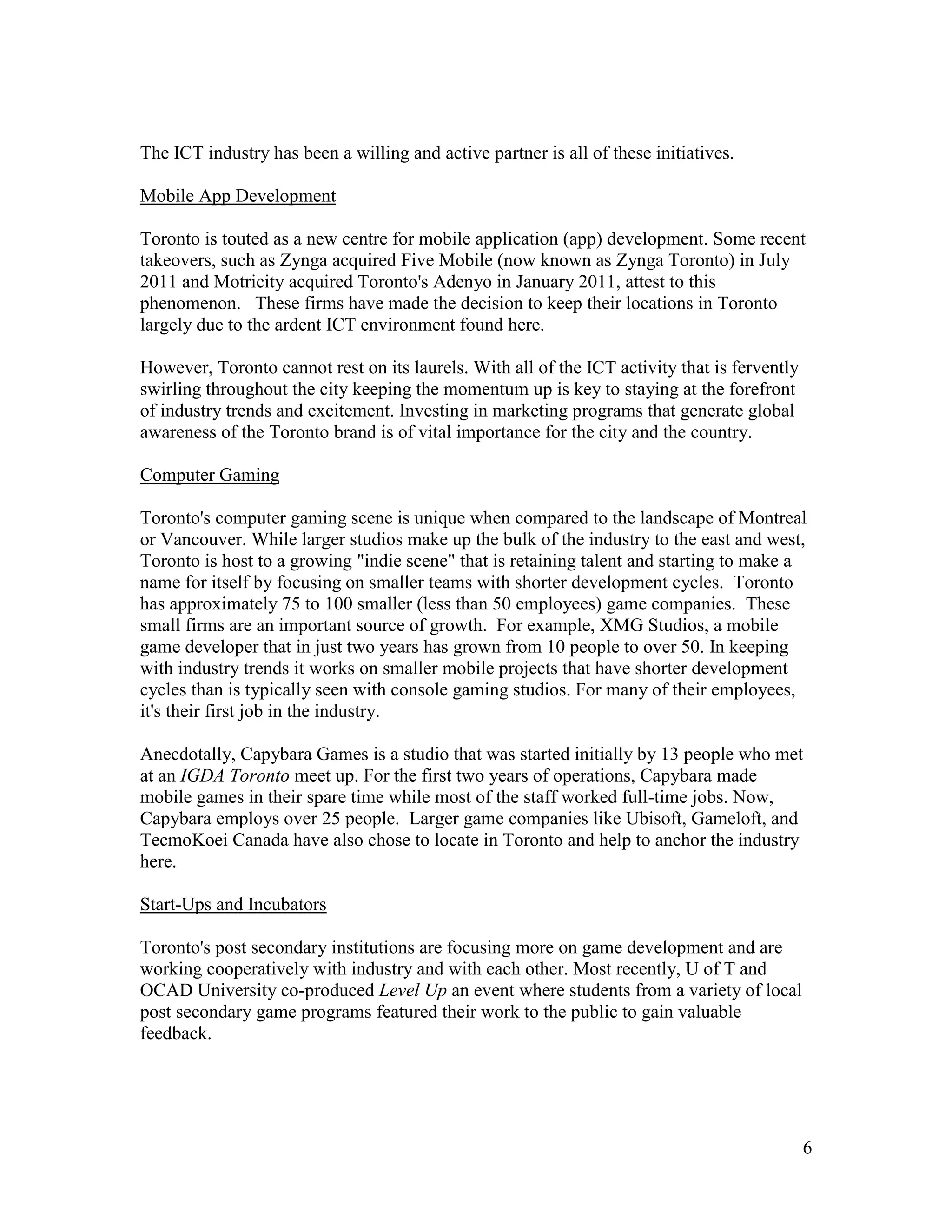 The ICT industry has been a willing and active partner is all of these initiatives.

Mobile App Development

Toronto is touted as a new centre for mobile application (app) development. Some recent
takeovers, such as Zynga acquired Five Mobile (now known as Zynga Toronto) in July
2011 and Motricity acquired Toronto's Adenyo in January 2011, attest to this
phenomenon. These firms have made the decision to keep their locations in Toronto
largely due to the ardent ICT environment found here.

However, Toronto cannot rest on its laurels. With all of the ICT activity that is fervently
swirling throughout the city keeping the momentum up is key to staying at the forefront
of industry trends and excitement. Investing in marketing programs that generate global
awareness of the Toronto brand is of vital importance for the city and the country.

Computer Gaming

Toronto's computer gaming scene is unique when compared to the landscape of Montreal
or Vancouver. While larger studios make up the bulk of the industry to the east and west,
Toronto is host to a growing "indie scene" that is retaining talent and starting to make a
name for itself by focusing on smaller teams with shorter development cycles. Toronto
has approximately 75 to 100 smaller (less than 50 employees) game companies. These
small firms are an important source of growth. For example, XMG Studios, a mobile
game developer that in just two years has grown from 10 people to over 50. In keeping
with industry trends it works on smaller mobile projects that have shorter development
cycles than is typically seen with console gaming studios. For many of their employees,
it's their first job in the industry.

Anecdotally, Capybara Games is a studio that was started initially by 13 people who met
at an IGDA Toronto meet up. For the first two years of operations, Capybara made
mobile games in their spare time while most of the staff worked full-time jobs. Now,
Capybara employs over 25 people. Larger game companies like Ubisoft, Gameloft, and
TecmoKoei Canada have also chose to locate in Toronto and help to anchor the industry
here.

Start-Ups and Incubators

Toronto's post secondary institutions are focusing more on game development and are
working cooperatively with industry and with each other. Most recently, U of T and
OCAD University co-produced Level Up an event where students from a variety of local
post secondary game programs featured their work to the public to gain valuable
feedback.




                                                                                              6
 