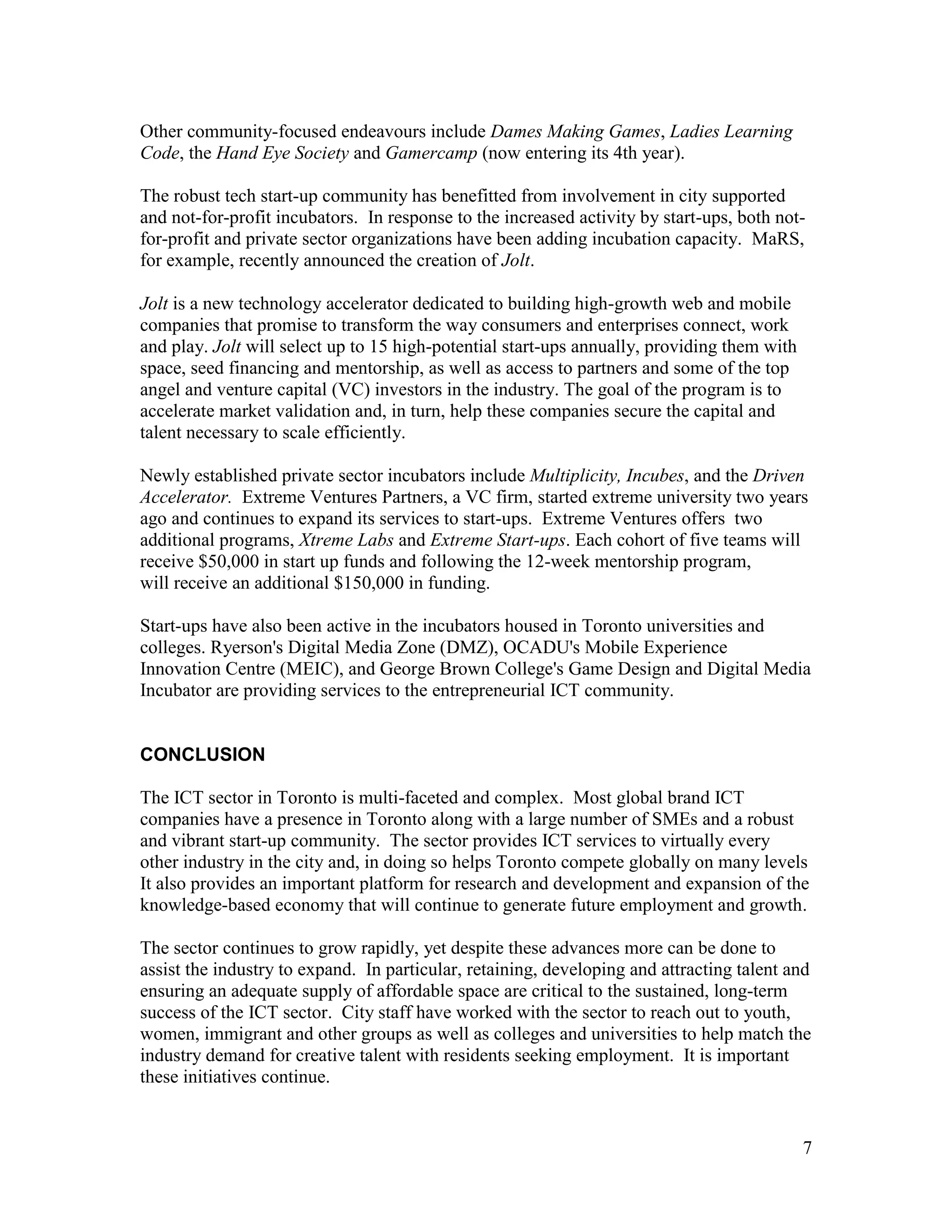 Other community-focused endeavours include Dames Making Games, Ladies Learning
Code, the Hand Eye Society and Gamercamp (now entering its 4th year).

The robust tech start-up community has benefitted from involvement in city supported
and not-for-profit incubators. In response to the increased activity by start-ups, both not-
for-profit and private sector organizations have been adding incubation capacity. MaRS,
for example, recently announced the creation of Jolt.

Jolt is a new technology accelerator dedicated to building high-growth web and mobile
companies that promise to transform the way consumers and enterprises connect, work
and play. Jolt will select up to 15 high-potential start-ups annually, providing them with
space, seed financing and mentorship, as well as access to partners and some of the top
angel and venture capital (VC) investors in the industry. The goal of the program is to
accelerate market validation and, in turn, help these companies secure the capital and
talent necessary to scale efficiently.

Newly established private sector incubators include Multiplicity, Incubes, and the Driven
Accelerator. Extreme Ventures Partners, a VC firm, started extreme university two years
ago and continues to expand its services to start-ups. Extreme Ventures offers two
additional programs, Xtreme Labs and Extreme Start-ups. Each cohort of five teams will
receive $50,000 in start up funds and following the 12-week mentorship program,
will receive an additional $150,000 in funding.

Start-ups have also been active in the incubators housed in Toronto universities and
colleges. Ryerson's Digital Media Zone (DMZ), OCADU's Mobile Experience
Innovation Centre (MEIC), and George Brown College's Game Design and Digital Media
Incubator are providing services to the entrepreneurial ICT community.


CONCLUSION

The ICT sector in Toronto is multi-faceted and complex. Most global brand ICT
companies have a presence in Toronto along with a large number of SMEs and a robust
and vibrant start-up community. The sector provides ICT services to virtually every
other industry in the city and, in doing so helps Toronto compete globally on many levels
It also provides an important platform for research and development and expansion of the
knowledge-based economy that will continue to generate future employment and growth.

The sector continues to grow rapidly, yet despite these advances more can be done to
assist the industry to expand. In particular, retaining, developing and attracting talent and
ensuring an adequate supply of affordable space are critical to the sustained, long-term
success of the ICT sector. City staff have worked with the sector to reach out to youth,
women, immigrant and other groups as well as colleges and universities to help match the
industry demand for creative talent with residents seeking employment. It is important
these initiatives continue.


                                                                                             7
 