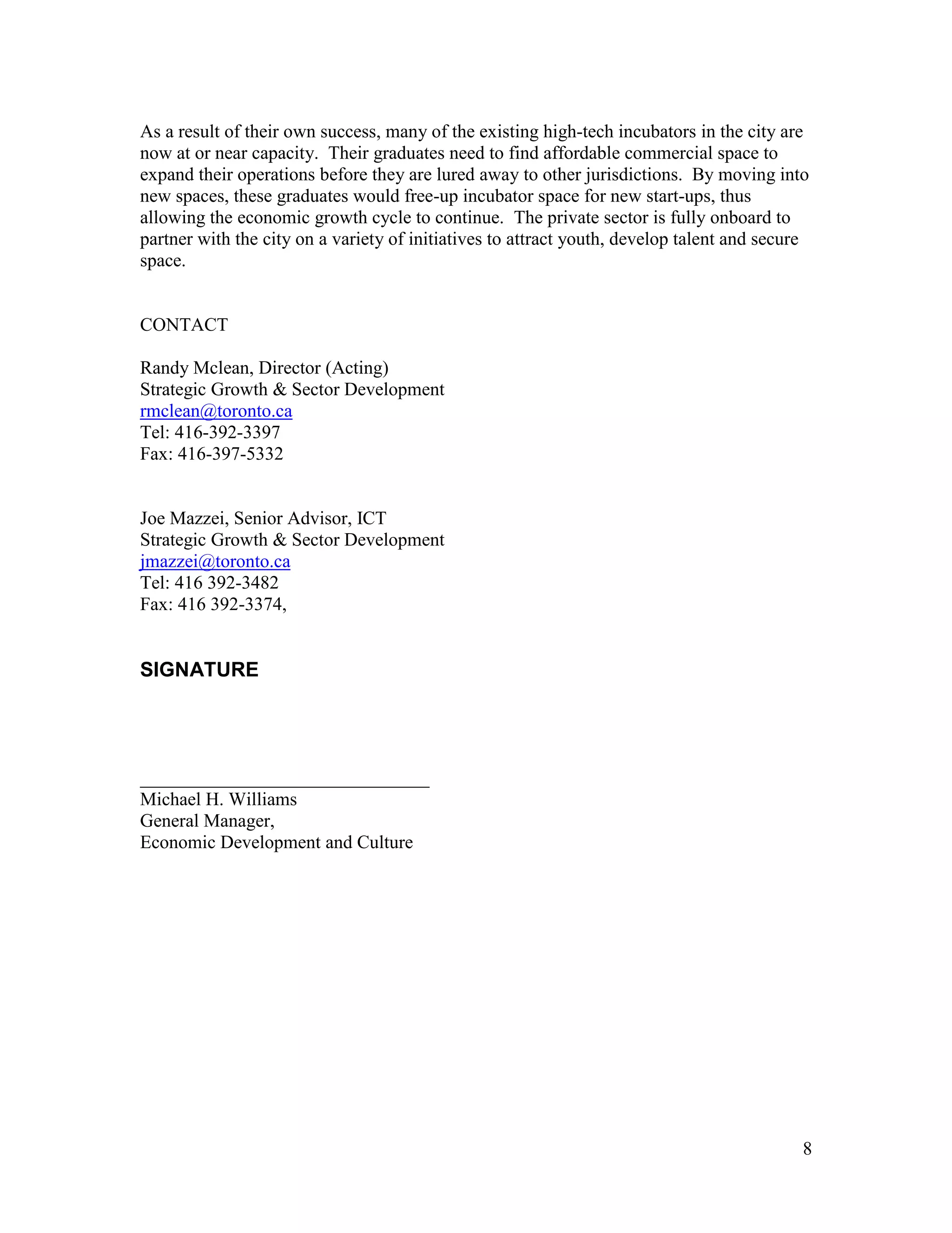 As a result of their own success, many of the existing high-tech incubators in the city are
now at or near capacity. Their graduates need to find affordable commercial space to
expand their operations before they are lured away to other jurisdictions. By moving into
new spaces, these graduates would free-up incubator space for new start-ups, thus
allowing the economic growth cycle to continue. The private sector is fully onboard to
partner with the city on a variety of initiatives to attract youth, develop talent and secure
space.


CONTACT

Randy Mclean, Director (Acting)
Strategic Growth & Sector Development
rmclean@toronto.ca
Tel: 416-392-3397
Fax: 416-397-5332


Joe Mazzei, Senior Advisor, ICT
Strategic Growth & Sector Development
jmazzei@toronto.ca
Tel: 416 392-3482
Fax: 416 392-3374,


SIGNATURE




_______________________________
Michael H. Williams
General Manager,
Economic Development and Culture




                                                                                            8
 
