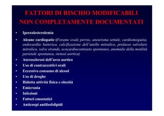 FATTORI DI RISCHIO MODIFICABILI
NON COMPLETAMENTE DOCUMENTATI
• Ipercolesterolemia
• Alcune cardiopatie (Forame ovale pervio, aneurisma settale, cardiomiopatia,
endocardite batterica, calcificazione dell’anello mitralico, prolasso valvolare
mitralico, valve strands, ecocardiocontrasto spontaneo, anomalie della motilità
parietale spontanea, stenosi aortica)
• Aterosclerosi dell’arco aortico
• Uso di contraccettivi orali
• Eccessivo consumo di alcool
• Uso di droghe
• Ridotta attività fisica e obesità
• Emicrania
• Infezioni
• Fattori emostatici
• Anticorpi antifosfolipidi
 
