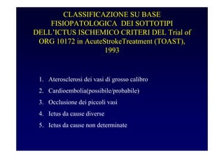 CLASSIFICAZIONE SU BASE
FISIOPATOLOGICA DEI SOTTOTIPI
DELL’ICTUS ISCHEMICO CRITERI DEL Trial of
ORG 10172 in AcuteStrokeTreatment (TOAST),
1993
1. Aterosclerosi dei vasi di grosso calibro
2. Cardioembolia(possibile/probabile)
3. Occlusione dei piccoli vasi
4. Ictus da cause diverse
5. Ictus da cause non determinate
 