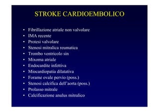 STROKE CARDIOEMBOLICO
• Fibrillazione atriale non valvolare
• IMA recente
• Protesi valvolare
• Stenosi mitralica reumatica
• Trombo ventricolo sin
• Mixoma atriale
• Endocardite infettiva
• Miocardiopatia dilatativa
• Forame ovale pervio (poss.)
• Stenosi calcifica dell’aorta (poss.)
• Prolasso mitrale
• Calcificazione anulus mitralico
 