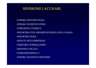 SINDROMI LACUNARI
•STROKE MOTORIO PURO
•STROKE SENSITIVO PURO
•EMIPARESI ATASSICA
•DISARTRIA CON ADIADOCOCINESIA DELLA MANO
•DISARTRIA PURA
•DEFICIT OCULOMOZIONE
•EMICOREA EMIBALLISMO
•DISTONIA FOCALE
•PARKINSONISMO (?)
•STROKE SENSITIVO-MOTORIO
 