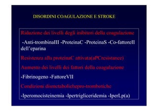 DISORDINI COAGULAZIONE E STROKE
Riduzione dei livelli degli inibitori della coagulazione
-Anti-trombinaIII -ProteinaC -ProteinaS -Co-fattoreII
dell’eparina
Resistenza alla proteinaC attivata(aPCresistance)
Aumento dei livelli dei fattori della coagulazione
-Fibrinogeno -FattoreVII
Condizioni dismetabolichepro-trombotiche
-Iperomocisteinemia -Ipertrigliceridemia -IperLp(a)
 