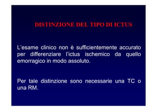 L’esame clinico non è sufficientemente accurato
per differenziare l’ictus ischemico da quello
emorragico in modo assoluto.
Per tale distinzione sono necessarie una TC o
una RM.
DISTINZIONE DEL TIPO DI ICTUS
 