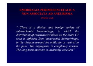 EMORRAGIA PERIMESENCEFALICA
NON ASSOCIATA AD ANEURISMA
(Warlow et al)
“ There is a distinct and benign variety of
subarachnoid haemorrhage, in which the
distribution of extravasated blood on the brain CT
scan is different from aneurysmal haemorrhage,
in the cisterns around the midbrain or ventral to
the pons. The angiogram is completely normal.
The long-term outcome is invariably excellent”
 