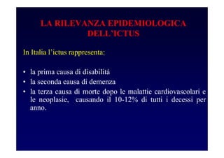 In Italia l’ictus rappresenta:
• la prima causa di disabilità
• la seconda causa di demenza
• la terza causa di morte dopo le malattie cardiovascolari e
le neoplasie, causando il 10-12% di tutti i decessi per
anno.
LA RILEVANZA EPIDEMIOLOGICA
DELL’ICTUS
 