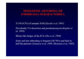 DISSEZIONE ARTERIOSA ED
EMORRAGIA SUBARACNOIDEA
5/110 (4.5%) of autoptic SAH (Sasaki et al, 1991)
Prevalently VA dissection and pseudoaneurysm (Kaplan et
al, 1993)
Blister-like bulges of the ICA (Abe et al, 1998)
Early and late rebleeding is frequent (30-70%) and fatal in
half the patients (Yamaura et al, 1990; Mizutami et al, 1995)
 