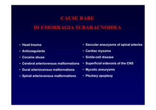 CAUSE RARE
DI EMORRAGIA SUBARACNOIDEA
• Head trauma
• Anticoagulants
• Cocaine abuse
• Cerebral arteriovenous malformations
• Dural arteriovenous malformations
• Spinal arteriovenous malformations
• Saccular aneurysms of spinal arteries
• Cardiac myxoma
• Sickle-cell disease
• Superficial siderosis of the CNS
• Mycotic aneurysms
• Pituitary apoplexy
 