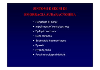 SINTOMI E SEGNI DI
EMORRAGIA SUBARACNOIDEA
• Headache at onset
• Impairment of consciousness
• Epileptic seizures
• Neck stiffness
• Subhyaloid haemorrhages
• Pyrexia
• Hypertension
• Focal neurological deficits
 